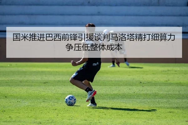 国米推进巴西前锋引援谈判马洛塔精打细算力争压低整体成本