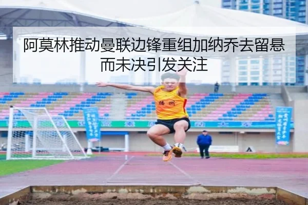 阿莫林推动曼联边锋重组加纳乔去留悬而未决引发关注