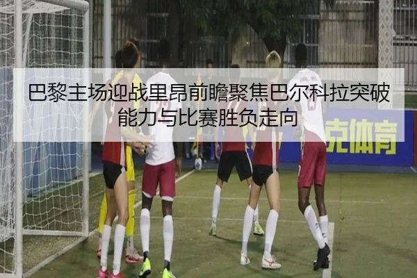 巴黎主场迎战里昂前瞻聚焦巴尔科拉突破能力与比赛胜负走向